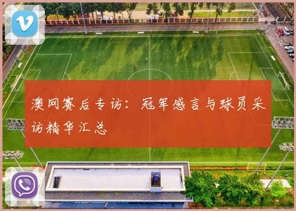 澳网赛后专访：冠军感言与球员采访精华汇总