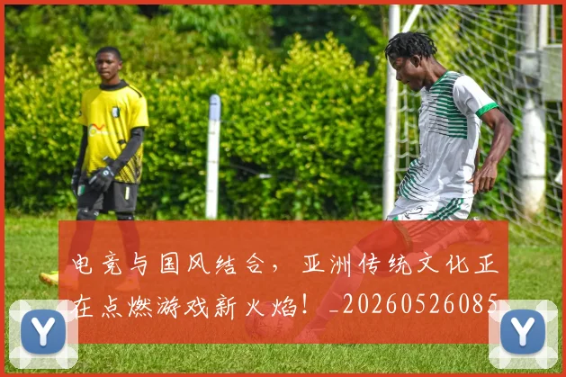 电竞与国风结合，亚洲传统文化正在点燃游戏新火焰！_20260526085540