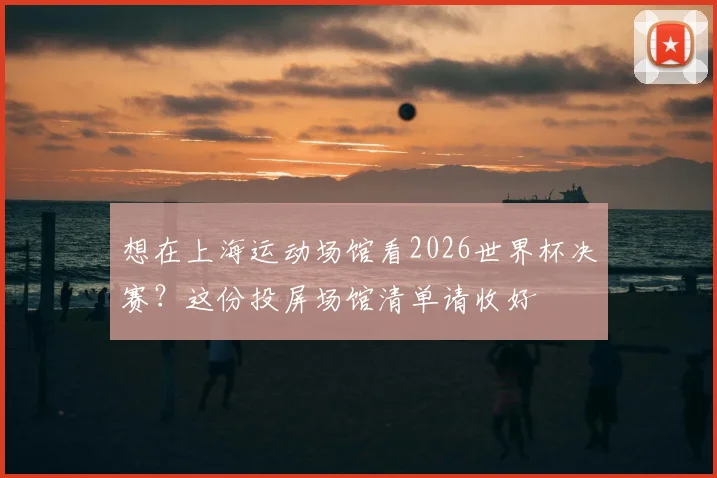 想在上海运动场馆看2026世界杯决赛？这份投屏场馆清单请收好