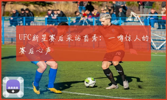 UFC新星赛后采访首秀：一鸣惊人的赛后心声