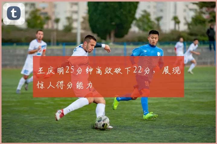 王庆明25分钟高效砍下22分，展现惊人得分能力