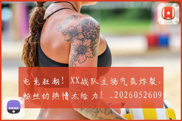 电竞狂潮！XX战队主场气氛炸裂，粉丝的热情太给力！_20260526090009