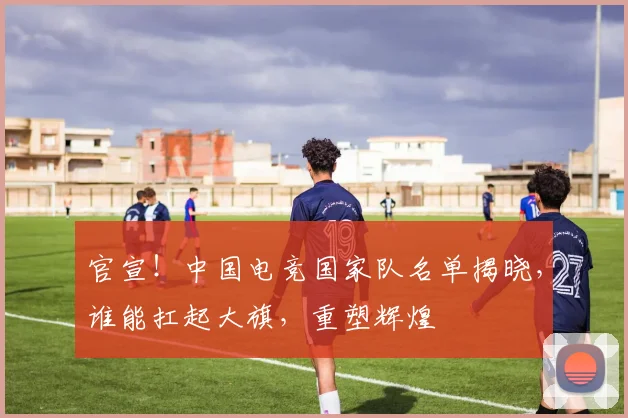 官宣！中国电竞国家队名单揭晓，谁能扛起大旗，重塑辉煌
