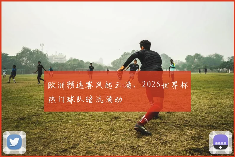 欧洲预选赛风起云涌，2026世界杯热门球队暗流涌动