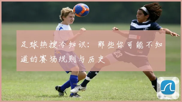足球热搜冷知识：那些你可能不知道的赛场规则与历史