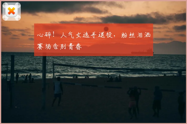 心碎！人气女选手退役，粉丝泪洒赛场告别青春