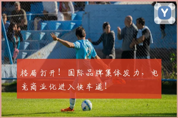 格局打开！国际品牌集体发力，电竞商业化进入快车道！
